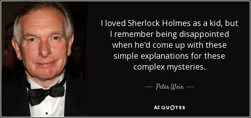 I loved Sherlock Holmes as a kid, but I remember being disappointed when he'd come up with these simple explanations for these complex mysteries. - Peter Weir