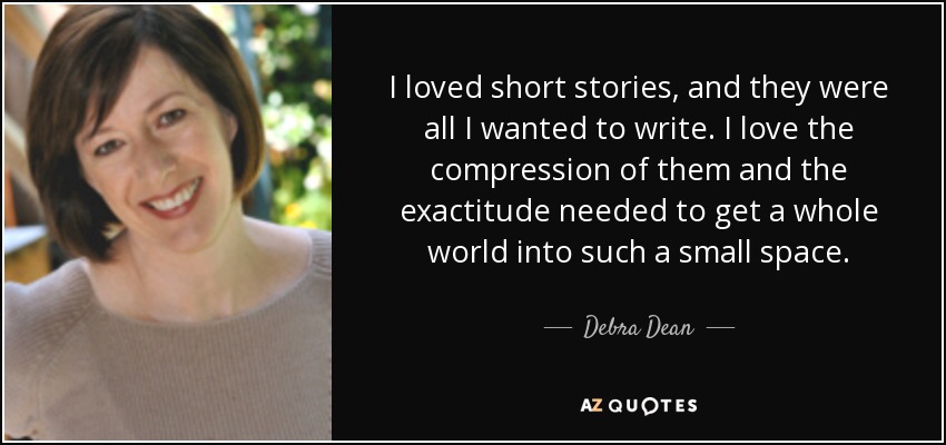 I loved short stories, and they were all I wanted to write. I love the compression of them and the exactitude needed to get a whole world into such a small space. - Debra Dean