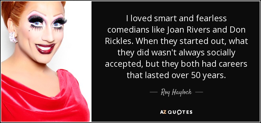 I loved smart and fearless comedians like Joan Rivers and Don Rickles. When they started out, what they did wasn't always socially accepted, but they both had careers that lasted over 50 years. - Roy Haylock