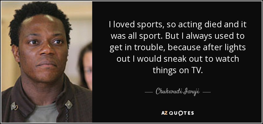 I loved sports, so acting died and it was all sport. But I always used to get in trouble, because after lights out I would sneak out to watch things on TV. - Chukwudi Iwuji