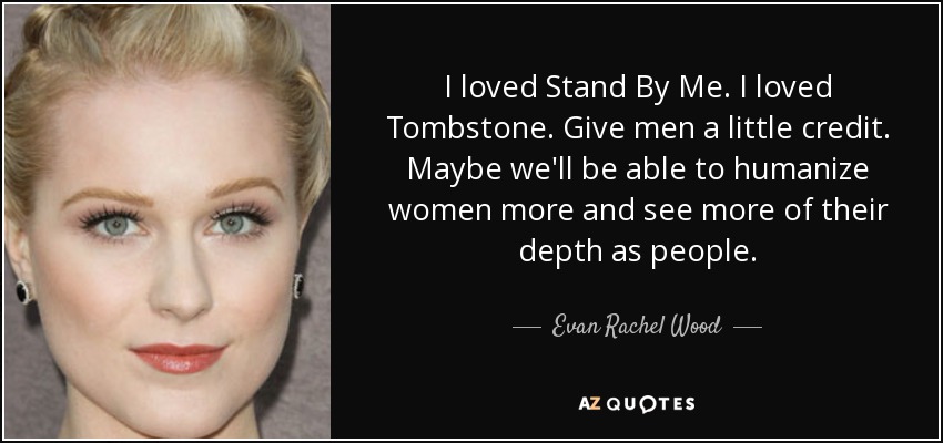 I loved Stand By Me. I loved Tombstone. Give men a little credit. Maybe we'll be able to humanize women more and see more of their depth as people. - Evan Rachel Wood