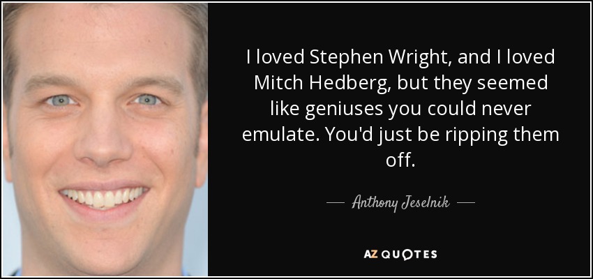 I loved Stephen Wright, and I loved Mitch Hedberg, but they seemed like geniuses you could never emulate. You'd just be ripping them off. - Anthony Jeselnik