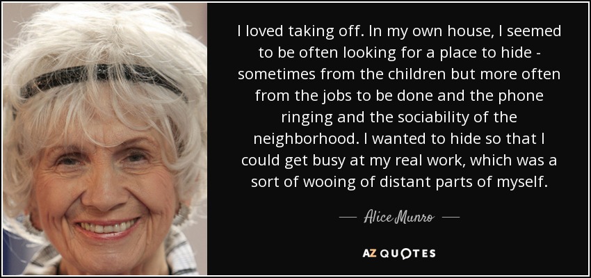 I loved taking off. In my own house, I seemed to be often looking for a place to hide - sometimes from the children but more often from the jobs to be done and the phone ringing and the sociability of the neighborhood. I wanted to hide so that I could get busy at my real work, which was a sort of wooing of distant parts of myself. - Alice Munro