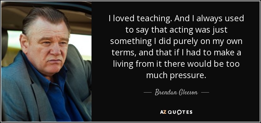 I loved teaching. And I always used to say that acting was just something I did purely on my own terms, and that if I had to make a living from it there would be too much pressure. - Brendan Gleeson