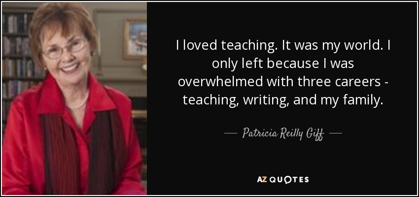 I loved teaching. It was my world. I only left because I was overwhelmed with three careers - teaching, writing, and my family. - Patricia Reilly Giff