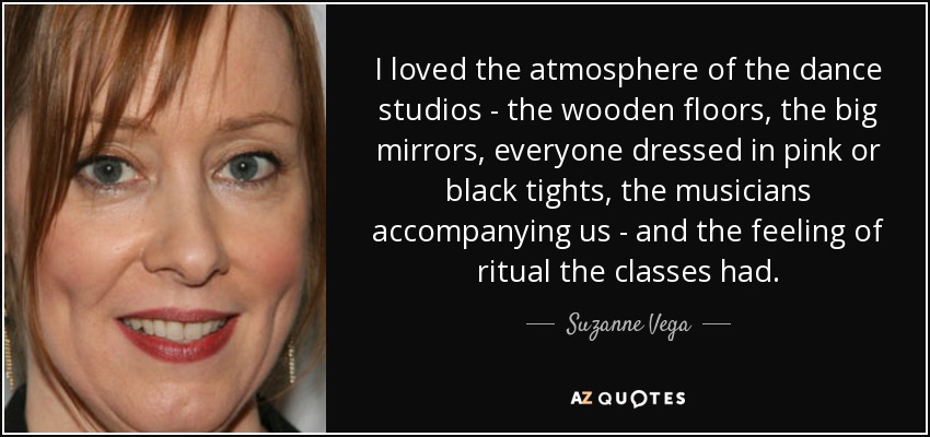 I loved the atmosphere of the dance studios - the wooden floors, the big mirrors, everyone dressed in pink or black tights, the musicians accompanying us - and the feeling of ritual the classes had. - Suzanne Vega