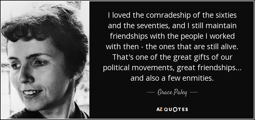 I loved the comradeship of the sixties and the seventies, and I still maintain friendships with the people I worked with then - the ones that are still alive. That's one of the great gifts of our political movements, great friendships . . . and also a few enmities. - Grace Paley