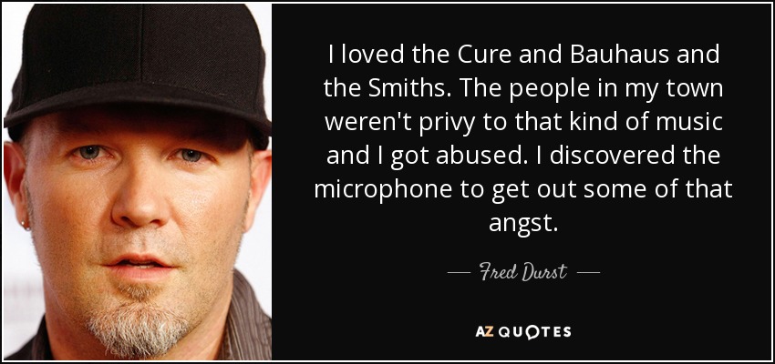 I loved the Cure and Bauhaus and the Smiths. The people in my town weren't privy to that kind of music and I got abused. I discovered the microphone to get out some of that angst. - Fred Durst