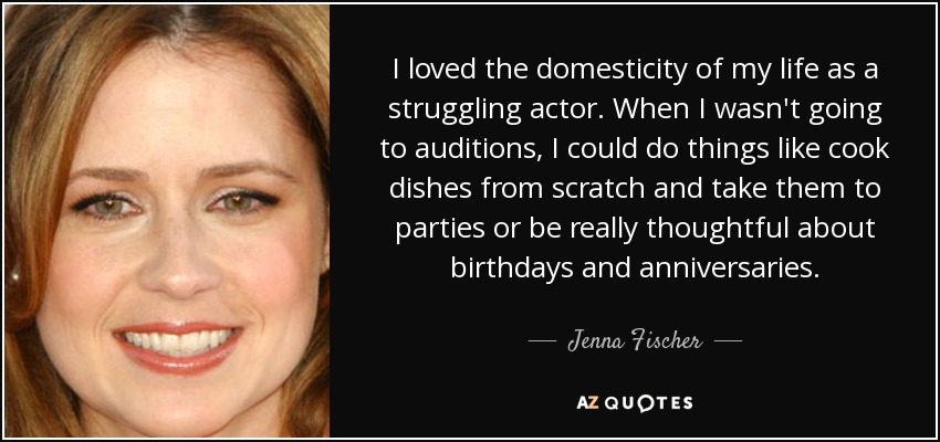 I loved the domesticity of my life as a struggling actor. When I wasn't going to auditions, I could do things like cook dishes from scratch and take them to parties or be really thoughtful about birthdays and anniversaries. - Jenna Fischer