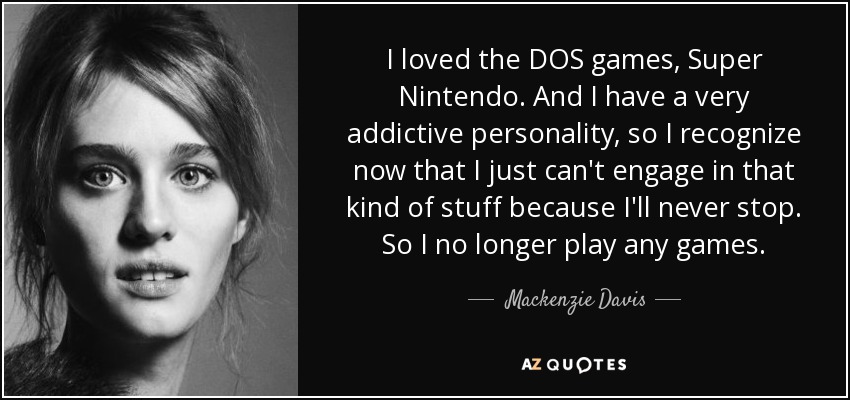 I loved the DOS games, Super Nintendo. And I have a very addictive personality, so I recognize now that I just can't engage in that kind of stuff because I'll never stop. So I no longer play any games. - Mackenzie Davis