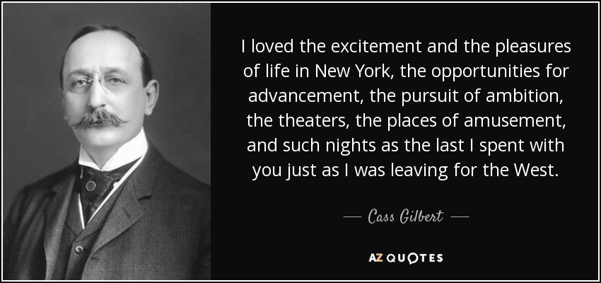 I loved the excitement and the pleasures of life in New York, the opportunities for advancement, the pursuit of ambition, the theaters, the places of amusement, and such nights as the last I spent with you just as I was leaving for the West. - Cass Gilbert