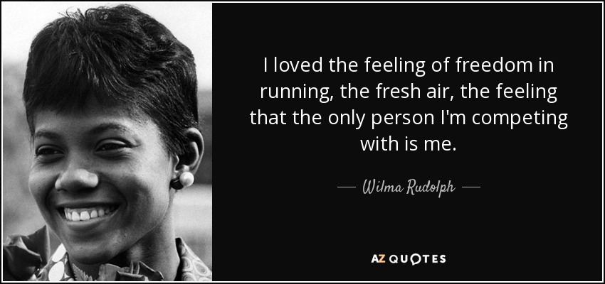 I loved the feeling of freedom in running, the fresh air, the feeling that the only person I'm competing with is me. - Wilma Rudolph