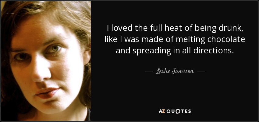 I loved the full heat of being drunk, like I was made of melting chocolate and spreading in all directions. - Leslie Jamison