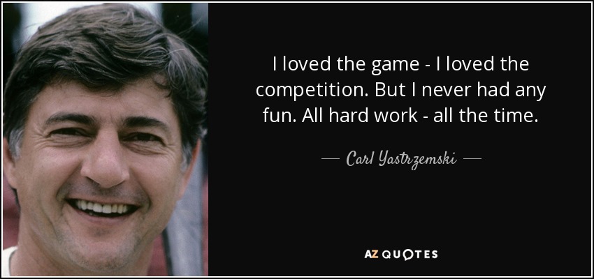 I loved the game - I loved the competition. But I never had any fun. All hard work - all the time. - Carl Yastrzemski