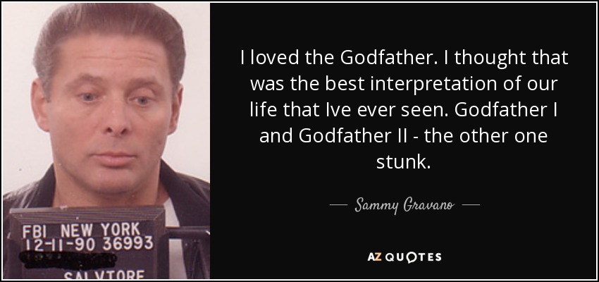 I loved the Godfather. I thought that was the best interpretation of our life that Ive ever seen. Godfather I and Godfather II - the other one stunk. - Sammy Gravano