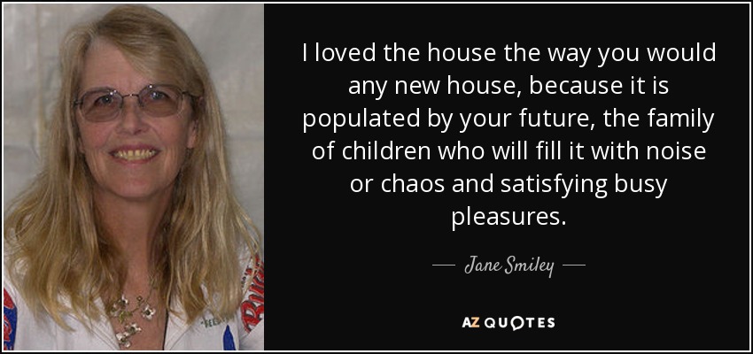I loved the house the way you would any new house, because it is populated by your future, the family of children who will fill it with noise or chaos and satisfying busy pleasures. - Jane Smiley