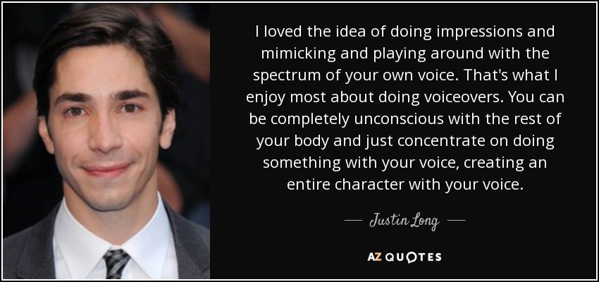 I loved the idea of doing impressions and mimicking and playing around with the spectrum of your own voice. That's what I enjoy most about doing voiceovers. You can be completely unconscious with the rest of your body and just concentrate on doing something with your voice, creating an entire character with your voice. - Justin Long