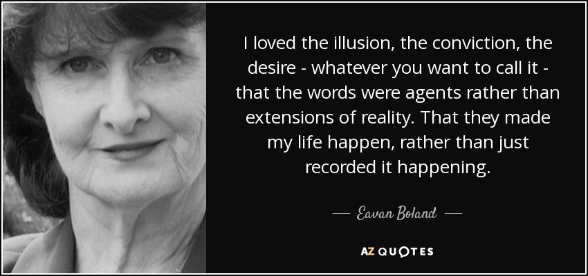 I loved the illusion, the conviction, the desire - whatever you want to call it - that the words were agents rather than extensions of reality. That they made my life happen, rather than just recorded it happening. - Eavan Boland