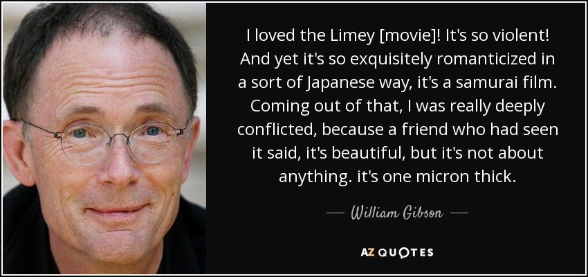 I loved the Limey [movie]! It's so violent! And yet it's so exquisitely romanticized in a sort of Japanese way, it's a samurai film. Coming out of that, I was really deeply conflicted, because a friend who had seen it said, it's beautiful, but it's not about anything. it's one micron thick. - William Gibson