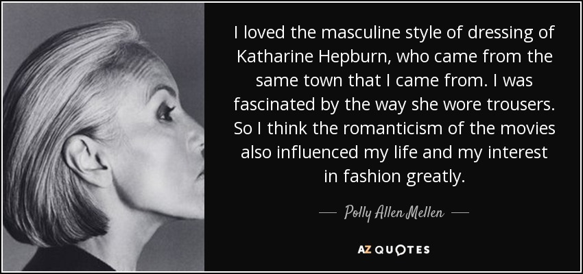 I loved the masculine style of dressing of Katharine Hepburn, who came from the same town that I came from. I was fascinated by the way she wore trousers. So I think the romanticism of the movies also influenced my life and my interest in fashion greatly. - Polly Allen Mellen
