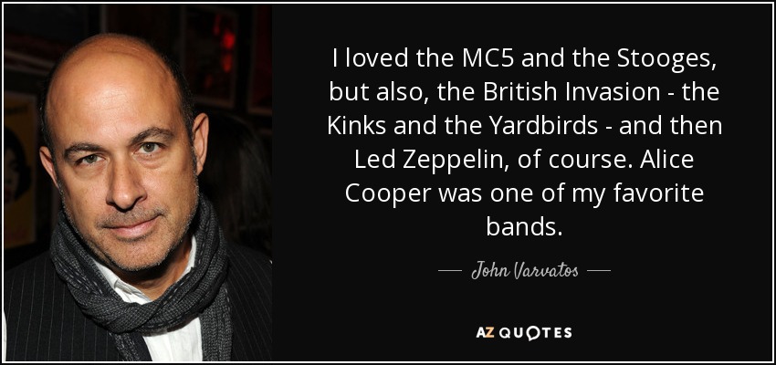 I loved the MC5 and the Stooges, but also, the British Invasion - the Kinks and the Yardbirds - and then Led Zeppelin, of course. Alice Cooper was one of my favorite bands. - John Varvatos