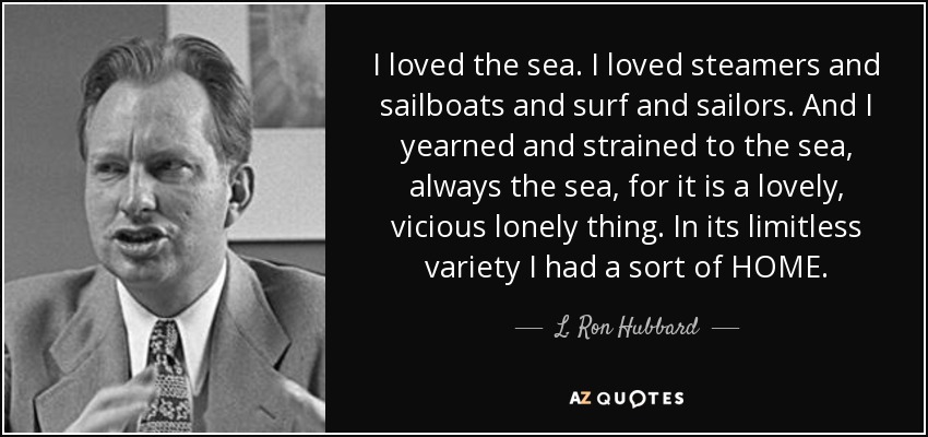 I loved the sea. I loved steamers and sailboats and surf and sailors. And I yearned and strained to the sea, always the sea, for it is a lovely, vicious lonely thing. In its limitless variety I had a sort of HOME. - L. Ron Hubbard