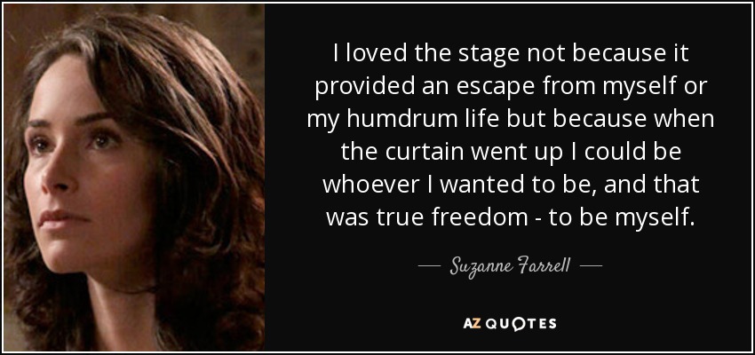 I loved the stage not because it provided an escape from myself or my humdrum life but because when the curtain went up I could be whoever I wanted to be, and that was true freedom - to be myself. - Suzanne Farrell
