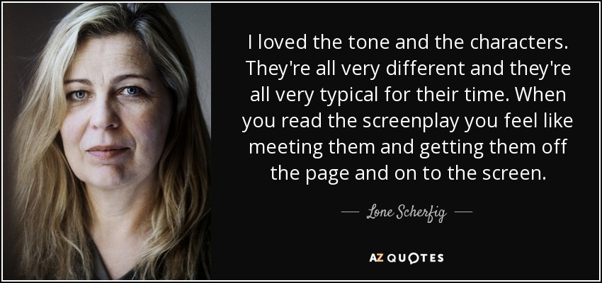 I loved the tone and the characters. They're all very different and they're all very typical for their time. When you read the screenplay you feel like meeting them and getting them off the page and on to the screen. - Lone Scherfig