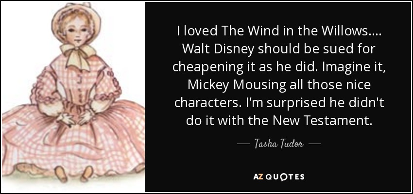 I loved The Wind in the Willows. ... Walt Disney should be sued for cheapening it as he did. Imagine it, Mickey Mousing all those nice characters. I'm surprised he didn't do it with the New Testament. - Tasha Tudor