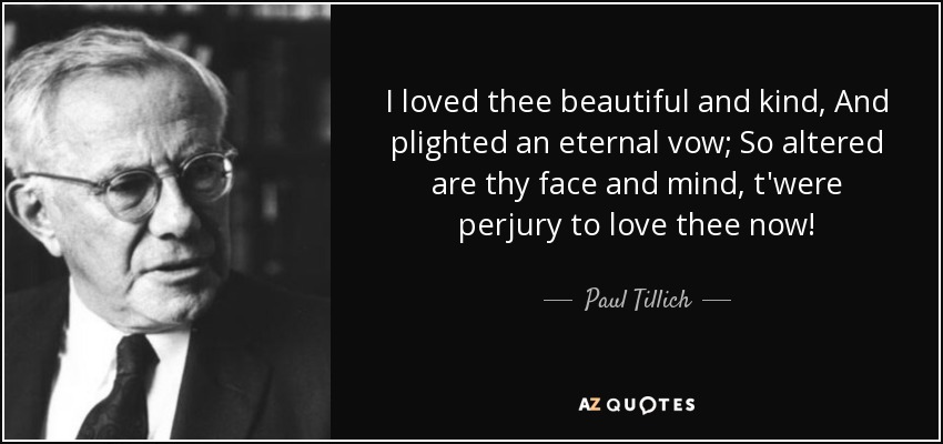 I loved thee beautiful and kind, And plighted an eternal vow; So altered are thy face and mind, t'were perjury to love thee now! - Paul Tillich