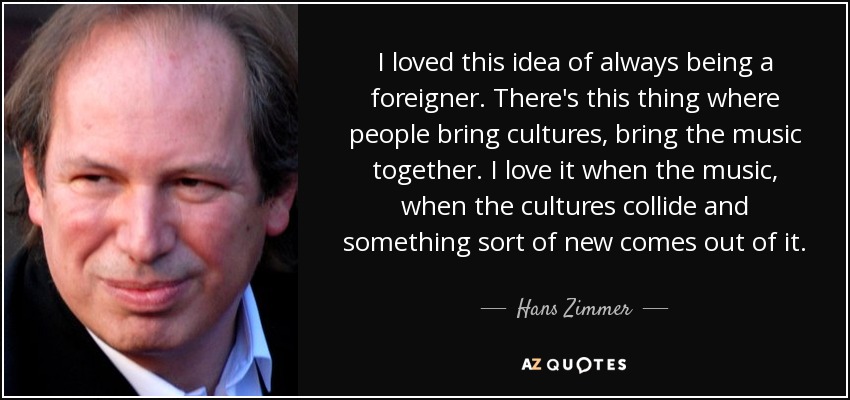 I loved this idea of always being a foreigner. There's this thing where people bring cultures, bring the music together. I love it when the music, when the cultures collide and something sort of new comes out of it. - Hans Zimmer