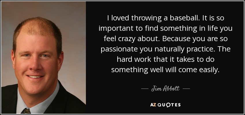 I loved throwing a baseball. It is so important to find something in life you feel crazy about. Because you are so passionate you naturally practice. The hard work that it takes to do something well will come easily. - Jim Abbott