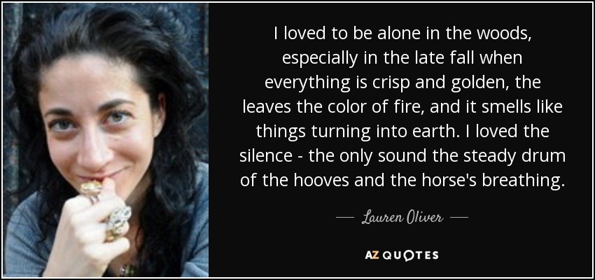 I loved to be alone in the woods, especially in the late fall when everything is crisp and golden, the leaves the color of fire, and it smells like things turning into earth. I loved the silence - the only sound the steady drum of the hooves and the horse's breathing. - Lauren Oliver