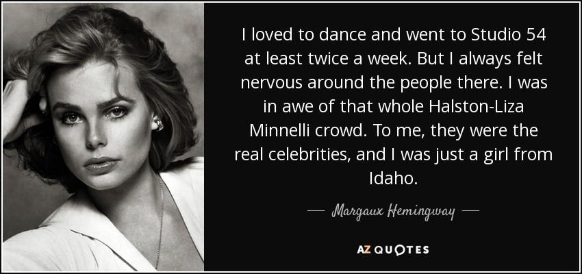 I loved to dance and went to Studio 54 at least twice a week. But I always felt nervous around the people there. I was in awe of that whole Halston-Liza Minnelli crowd. To me, they were the real celebrities, and I was just a girl from Idaho. - Margaux Hemingway