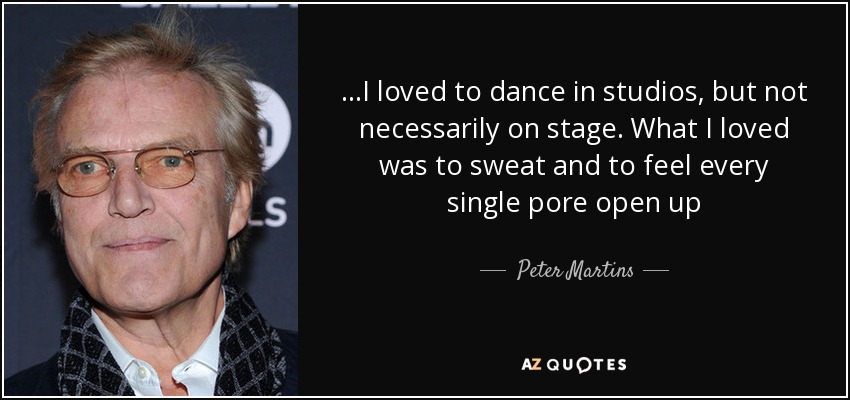 ...I loved to dance in studios, but not necessarily on stage. What I loved was to sweat and to feel every single pore open up - Peter Martins