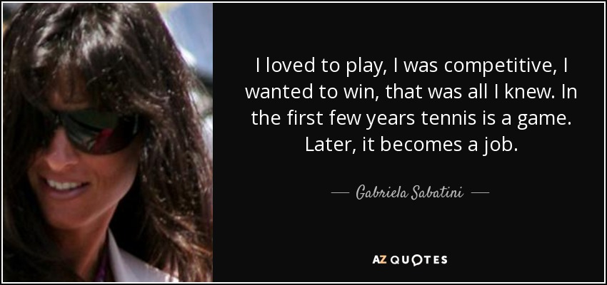 I loved to play, I was competitive, I wanted to win, that was all I knew. In the first few years tennis is a game. Later, it becomes a job. - Gabriela Sabatini