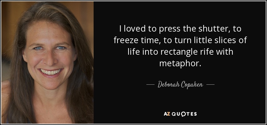 I loved to press the shutter, to freeze time, to turn little slices of life into rectangle rife with metaphor. - Deborah Copaken