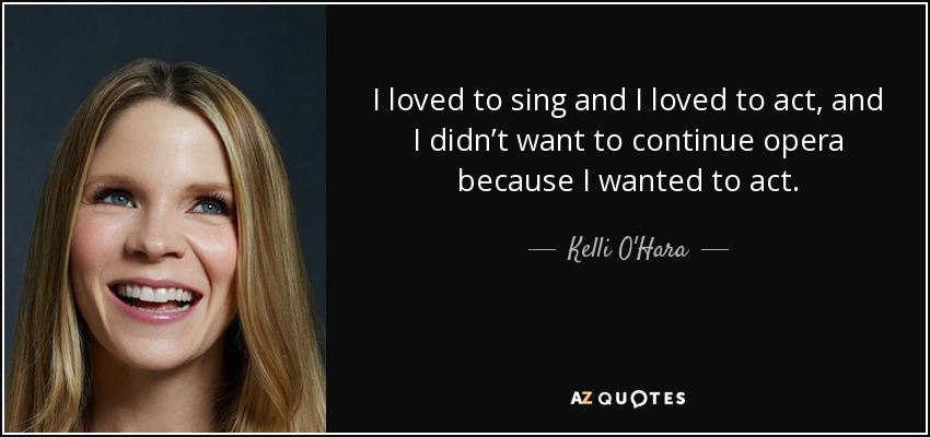 I loved to sing and I loved to act, and I didn’t want to continue opera because I wanted to act. - Kelli O'Hara