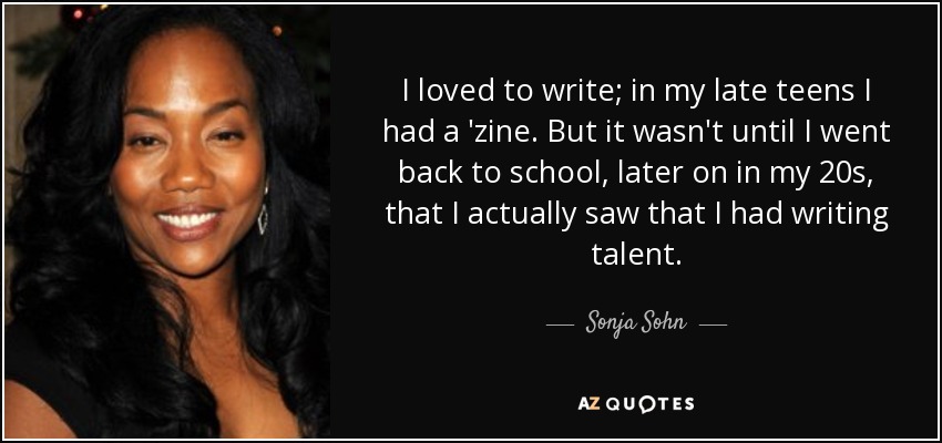 I loved to write; in my late teens I had a 'zine. But it wasn't until I went back to school, later on in my 20s, that I actually saw that I had writing talent. - Sonja Sohn