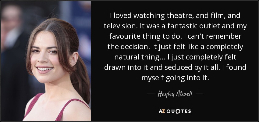 I loved watching theatre, and film, and television. It was a fantastic outlet and my favourite thing to do. I can't remember the decision. It just felt like a completely natural thing... I just completely felt drawn into it and seduced by it all. I found myself going into it. - Hayley Atwell