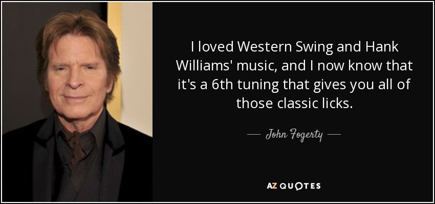 I loved Western Swing and Hank Williams' music, and I now know that it's a 6th tuning that gives you all of those classic licks. - John Fogerty