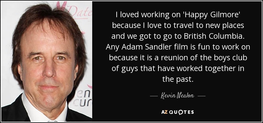 I loved working on 'Happy Gilmore' because I love to travel to new places and we got to go to British Columbia. Any Adam Sandler film is fun to work on because it is a reunion of the boys club of guys that have worked together in the past. - Kevin Nealon