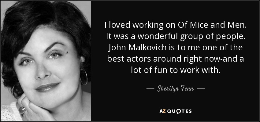 I loved working on Of Mice and Men. It was a wonderful group of people. John Malkovich is to me one of the best actors around right now-and a lot of fun to work with. - Sherilyn Fenn
