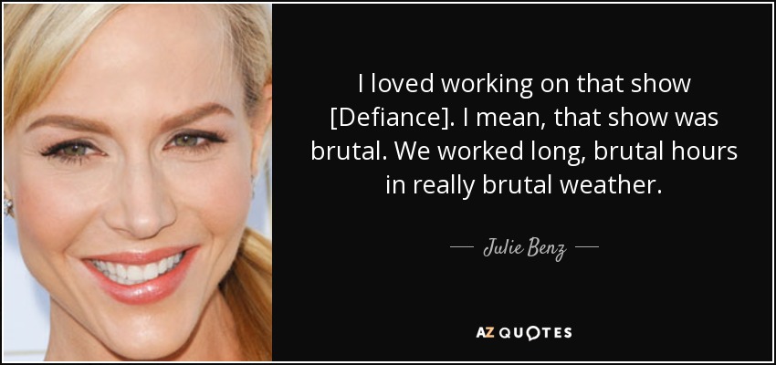 I loved working on that show [Defiance]. I mean, that show was brutal. We worked long, brutal hours in really brutal weather. - Julie Benz