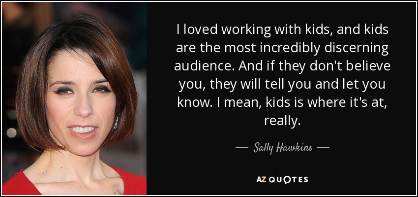 I loved working with kids, and kids are the most incredibly discerning audience. And if they don't believe you, they will tell you and let you know. I mean, kids is where it's at, really. - Sally Hawkins