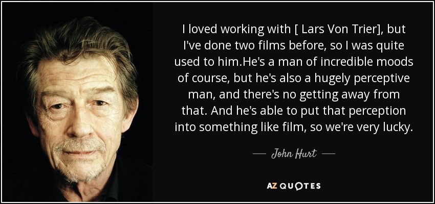 I loved working with [ Lars Von Trier], but I've done two films before, so I was quite used to him.He's a man of incredible moods of course, but he's also a hugely perceptive man, and there's no getting away from that. And he's able to put that perception into something like film, so we're very lucky. - John Hurt