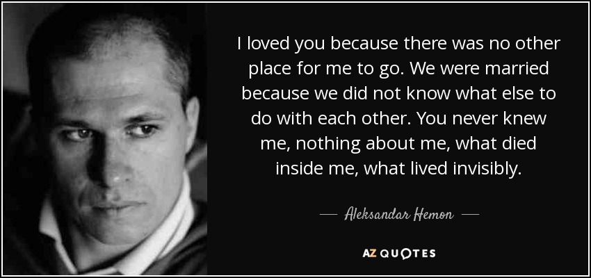 I loved you because there was no other place for me to go. We were married because we did not know what else to do with each other. You never knew me, nothing about me, what died inside me, what lived invisibly. - Aleksandar Hemon