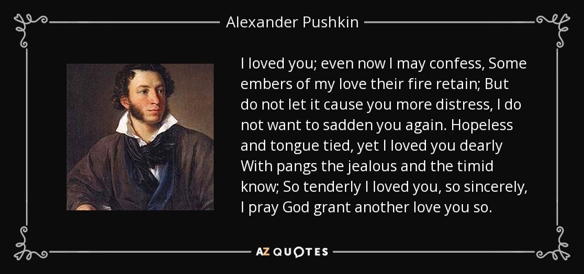 I loved you; even now I may confess, Some embers of my love their fire retain; But do not let it cause you more distress, I do not want to sadden you again. Hopeless and tongue tied, yet I loved you dearly With pangs the jealous and the timid know; So tenderly I loved you, so sincerely, I pray God grant another love you so. - Alexander Pushkin