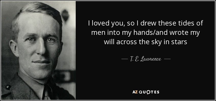 I loved you, so I drew these tides of men into my hands/and wrote my will across the sky in stars - T. E. Lawrence