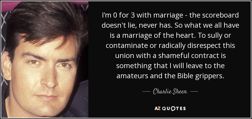 I'm 0 for 3 with marriage - the scoreboard doesn't lie, never has. So what we all have is a marriage of the heart. To sully or contaminate or radically disrespect this union with a shameful contract is something that I will leave to the amateurs and the Bible grippers. - Charlie Sheen